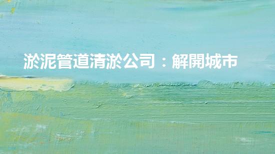 淤泥管道清淤公司：解開城市底下的秘密！